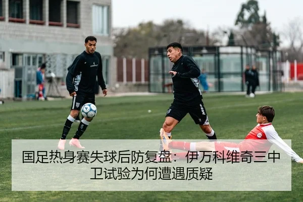 国足热身赛失球后防复盘：伊万科维奇三中卫试验为何遭遇质疑 - kaiyun